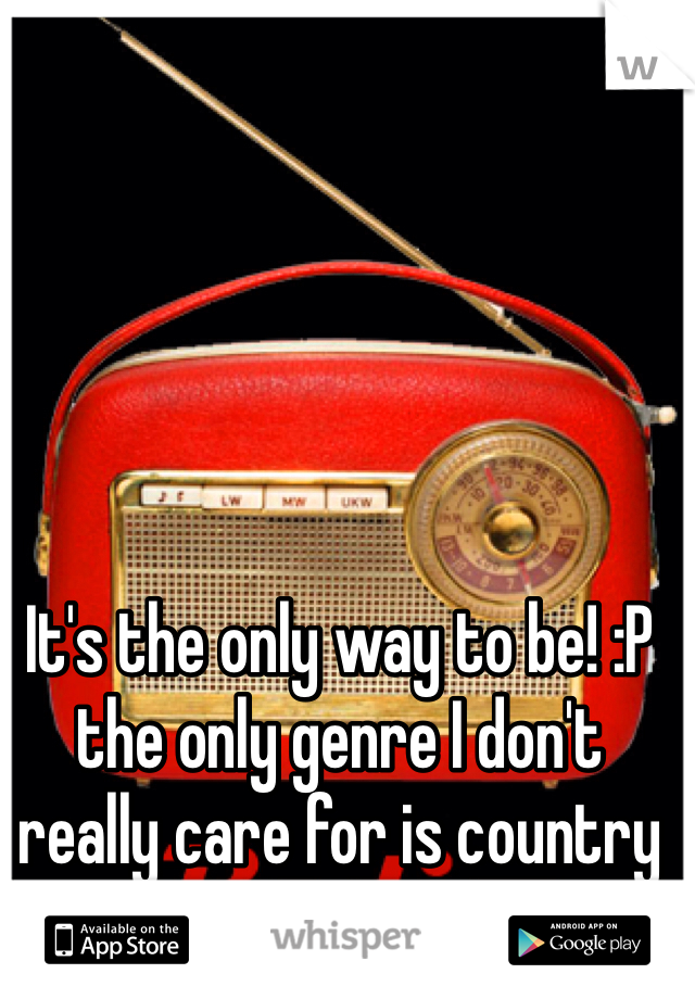 It's the only way to be! :P the only genre I don't really care for is country 