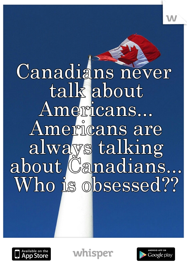 Canadians never talk about Americans... Americans are always talking about Canadians... Who is obsessed??