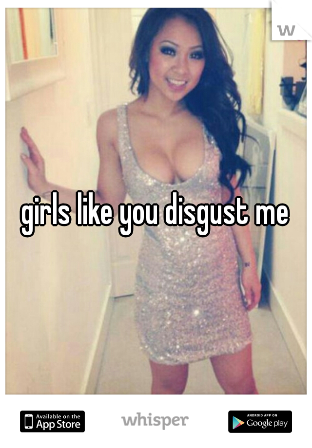 girls like you disgust me