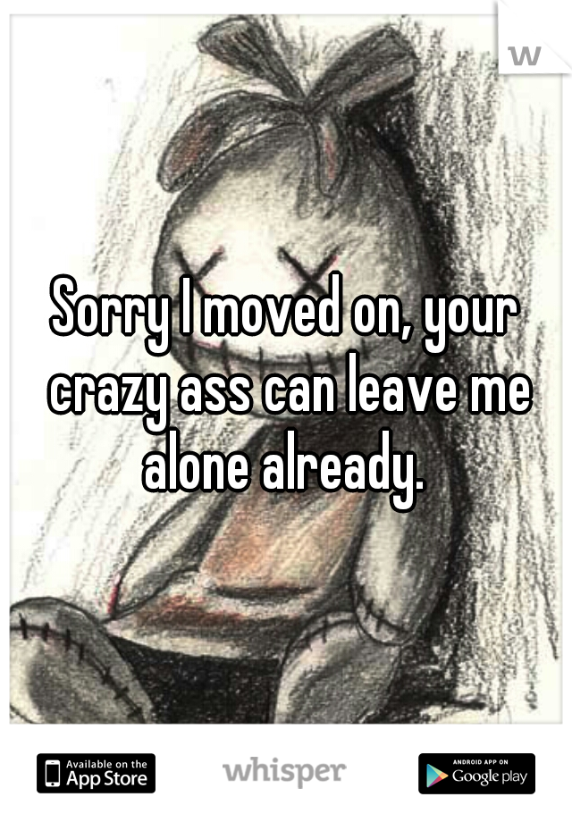 Sorry I moved on, your crazy ass can leave me alone already. 