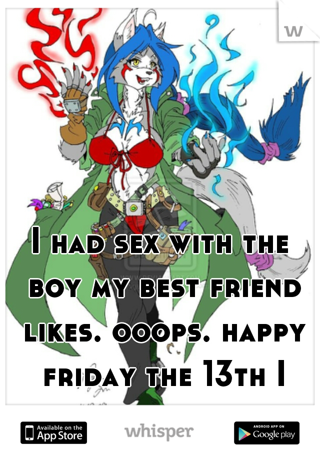 I had sex with the boy my best friend likes. ooops. happy friday the 13th I guess