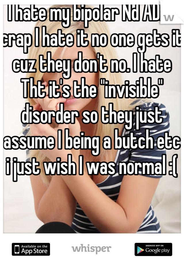 I hate my bipolar Nd ADHD crap I hate it no one gets it cuz they don't no. I hate Tht it's the "invisible" disorder so they just assume I being a butch etc i just wish I was normal :(