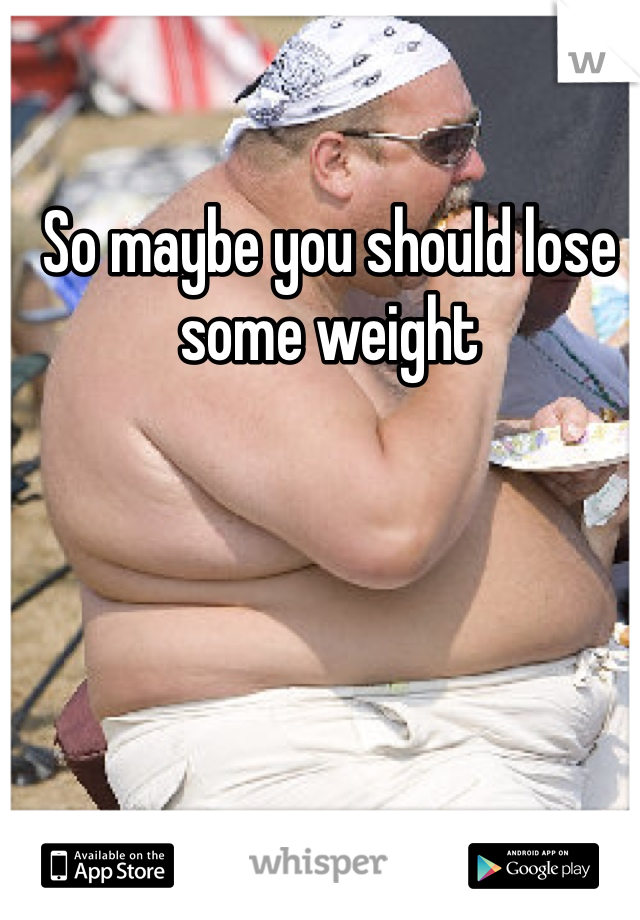 So maybe you should lose some weight 