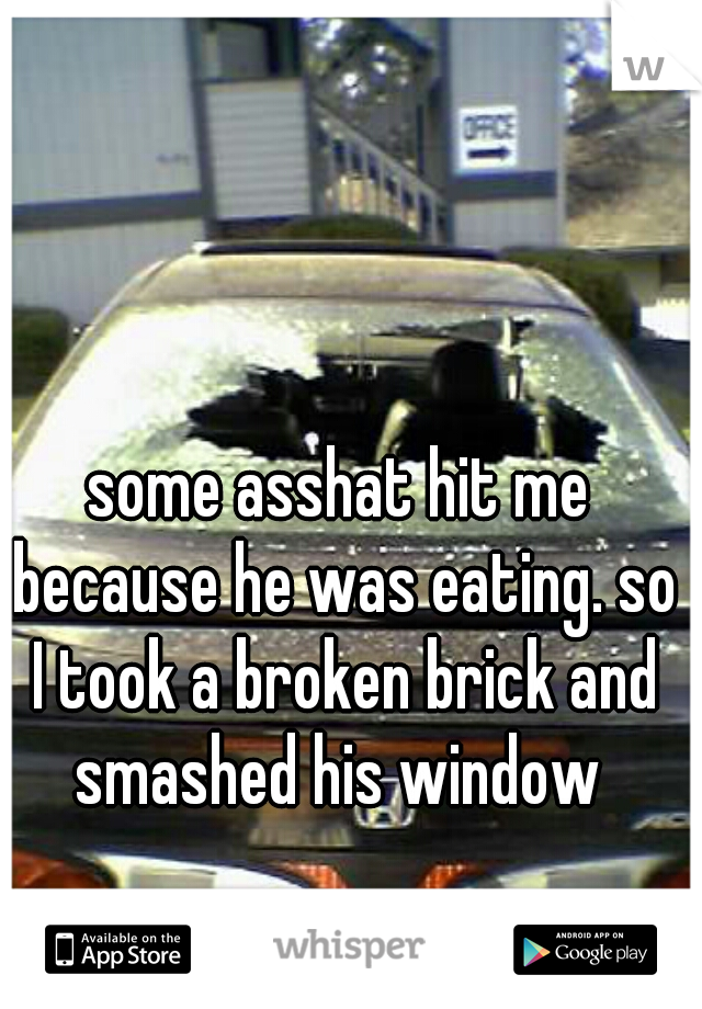 some asshat hit me because he was eating. so I took a broken brick and smashed his window 