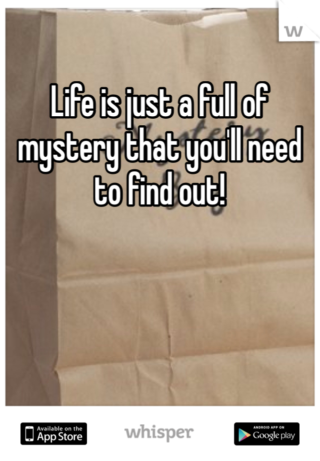Life is just a full of mystery that you'll need to find out!
