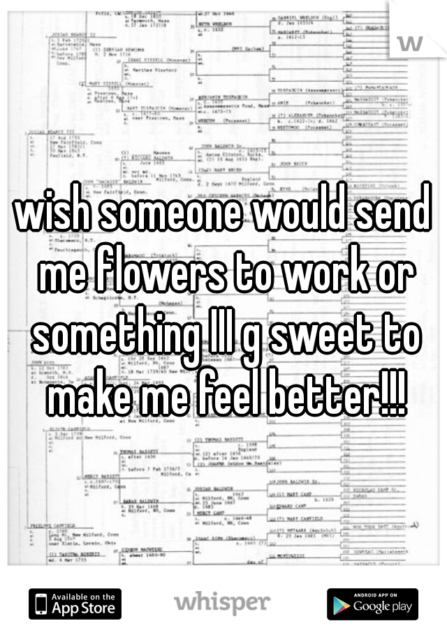 wish someone would send me flowers to work or something III g sweet to make me feel better!!!