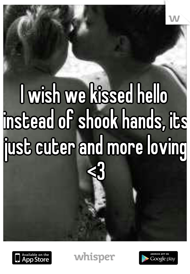 I wish we kissed hello instead of shook hands, its just cuter and more loving <3