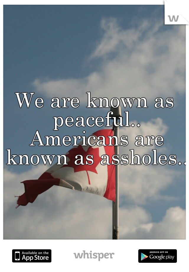 We are known as peaceful.. Americans are known as assholes.. 