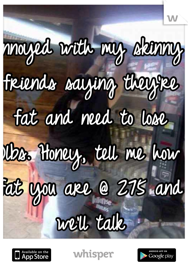 Annoyed with my skinny friends saying they're fat and need to lose 10lbs. Honey, tell me how fat you are @ 275 and we'll talk