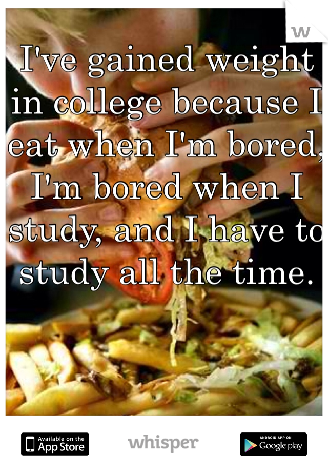 I've gained weight in college because I eat when I'm bored, I'm bored when I study, and I have to study all the time. 