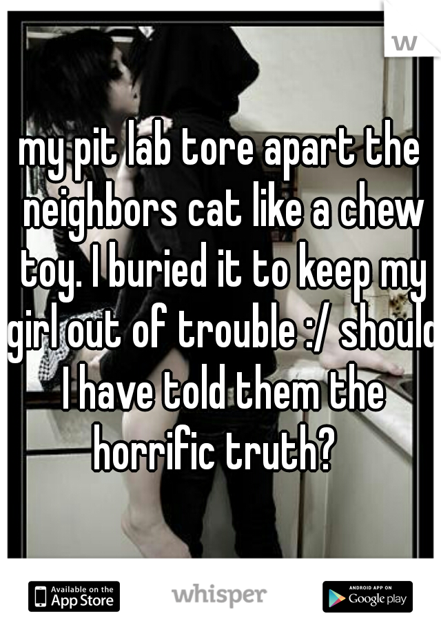 my pit lab tore apart the neighbors cat like a chew toy. I buried it to keep my girl out of trouble :/ should I have told them the horrific truth?  