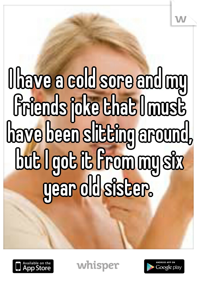 I have a cold sore and my friends joke that I must have been slitting around, but I got it from my six year old sister. 