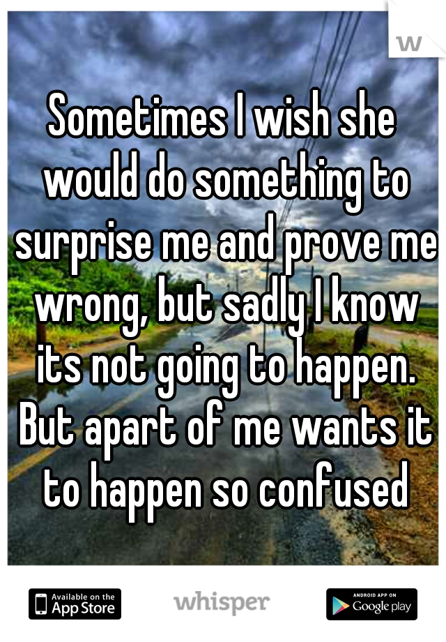 Sometimes I wish she would do something to surprise me and prove me wrong, but sadly I know its not going to happen. But apart of me wants it to happen so confused