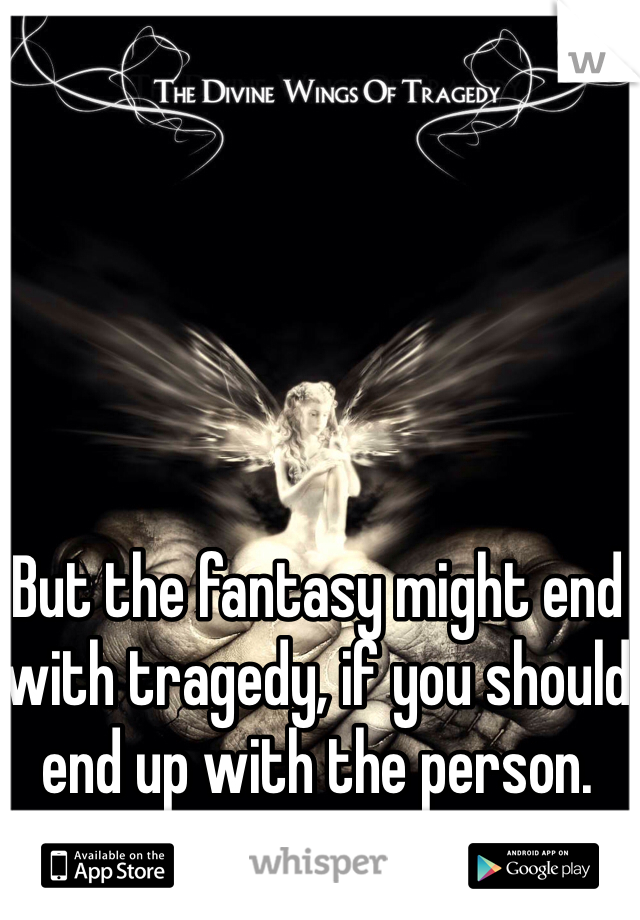 But the fantasy might end with tragedy, if you should end up with the person.