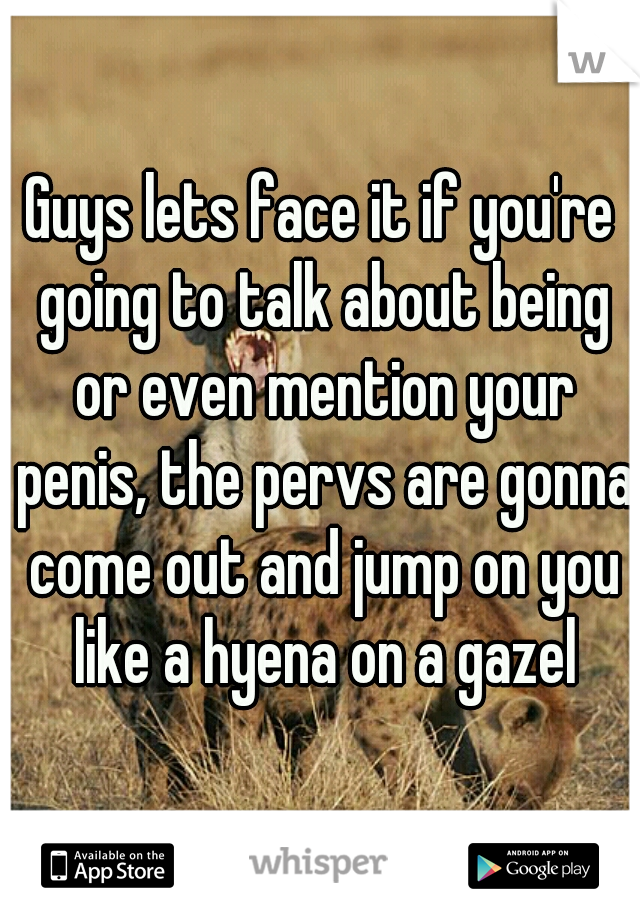 Guys lets face it if you're going to talk about being or even mention your penis, the pervs are gonna come out and jump on you like a hyena on a gazel