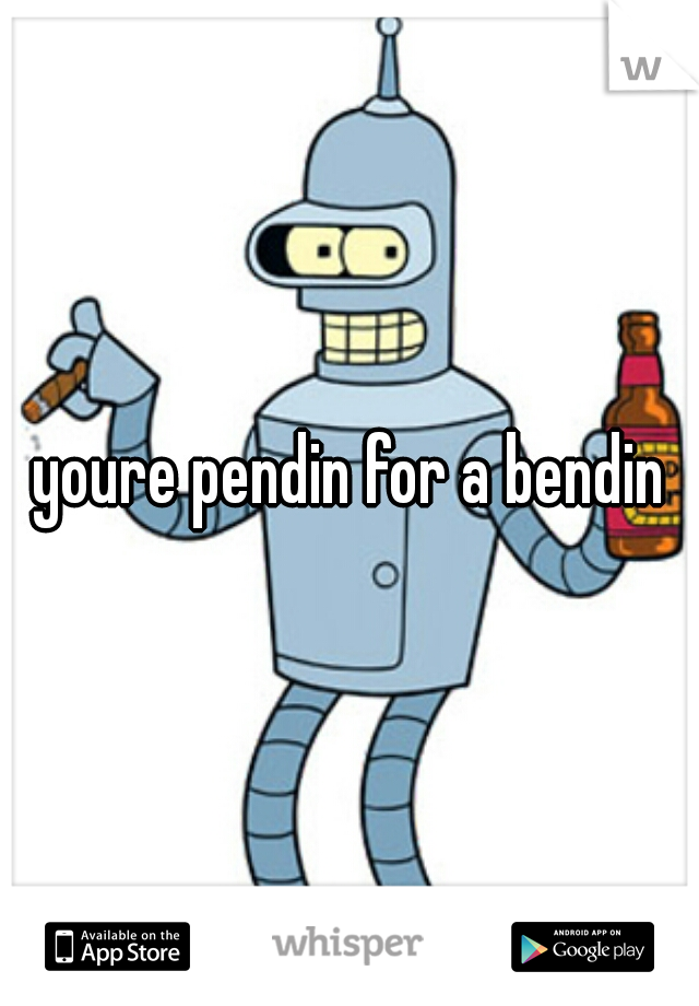 youre pendin for a bendin