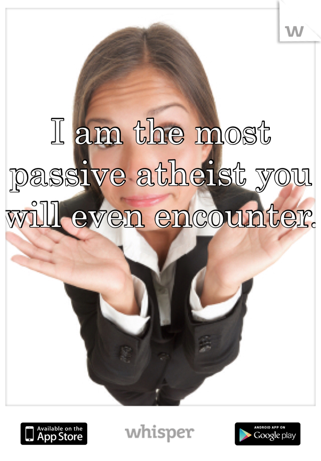 I am the most passive atheist you will even encounter.