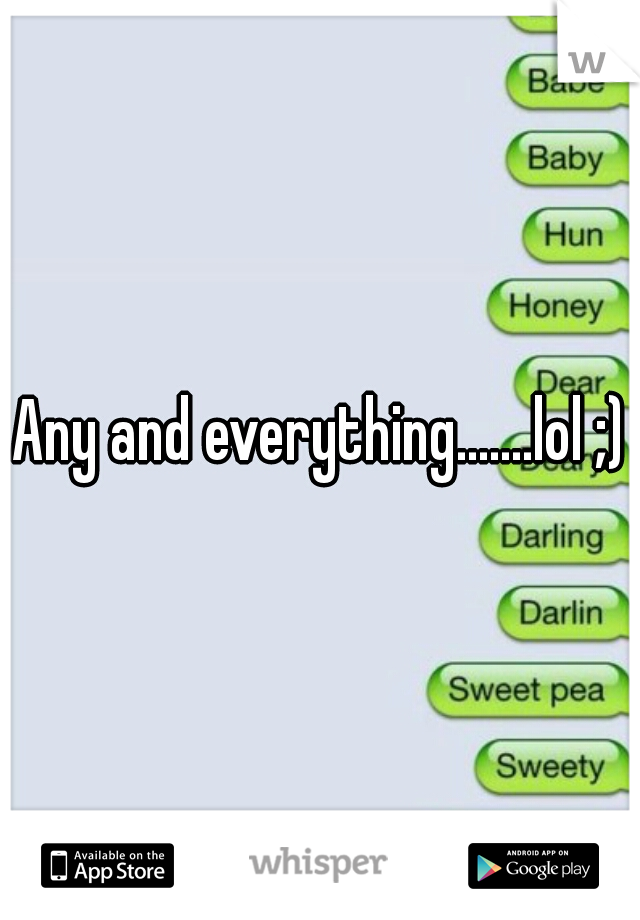 Any and everything.......lol ;)
