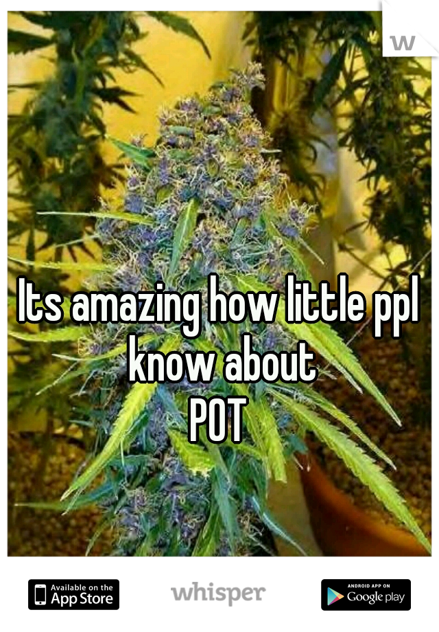 Its amazing how little ppl know about
POT