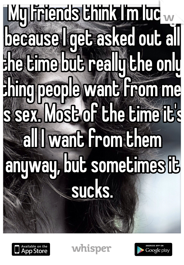 My friends think I'm lucky because I get asked out all the time but really the only thing people want from me is sex. Most of the time it's all I want from them anyway, but sometimes it sucks. 
