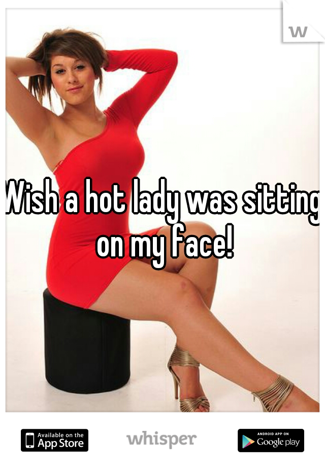 Wish a hot lady was sitting on my face!