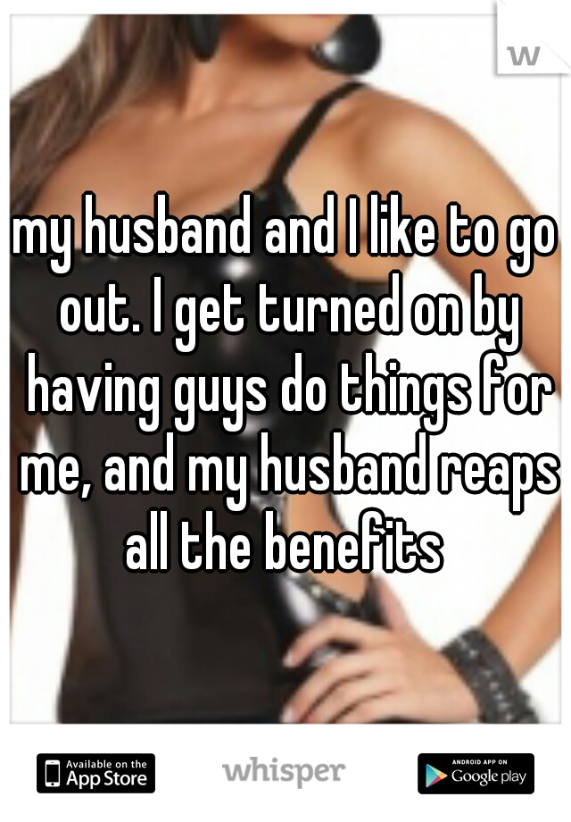 my husband and I like to go out. I get turned on by having guys do things for me, and my husband reaps all the benefits 