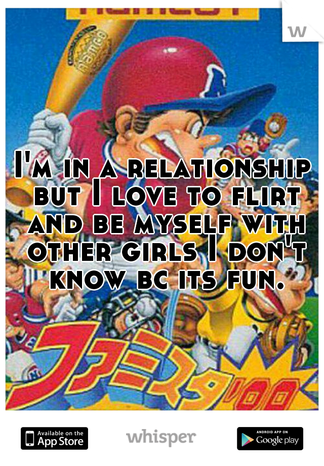 I'm in a relationship but I love to flirt and be myself with other girls I don't know bc its fun.