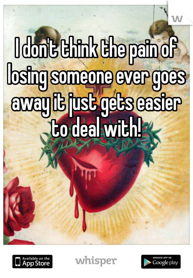 I don't think the pain of losing someone ever goes away it just gets easier to deal with!