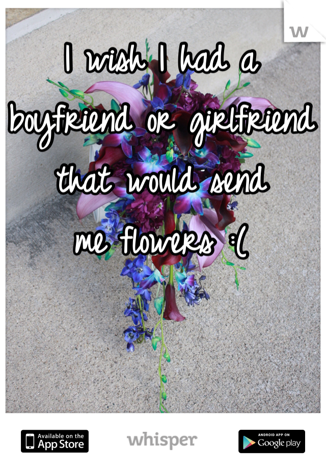 I wish I had a 
boyfriend or girlfriend 
that would send 
me flowers :(