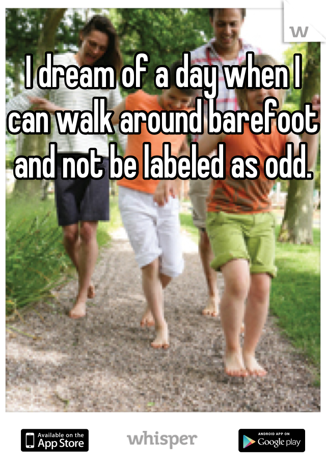 I dream of a day when I can walk around barefoot and not be labeled as odd.
