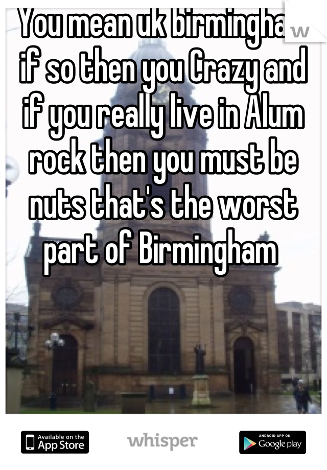 You mean uk birmingham if so then you Crazy and  if you really live in Alum rock then you must be nuts that's the worst part of Birmingham 