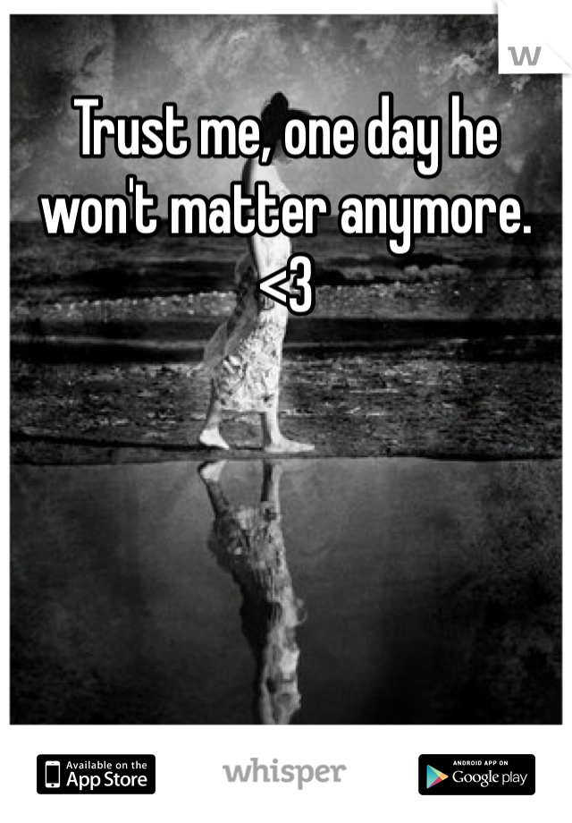 Trust me, one day he won't matter anymore. <3
