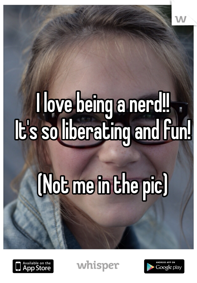 I love being a nerd!!
It's so liberating and fun!

(Not me in the pic)