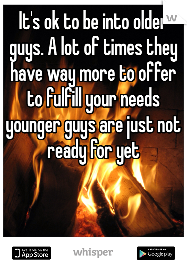 It's ok to be into older guys. A lot of times they have way more to offer to fulfill your needs younger guys are just not ready for yet 