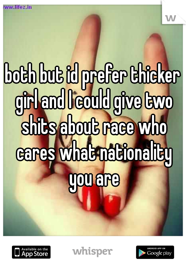 both but id prefer thicker girl and I could give two shits about race who cares what nationality you are