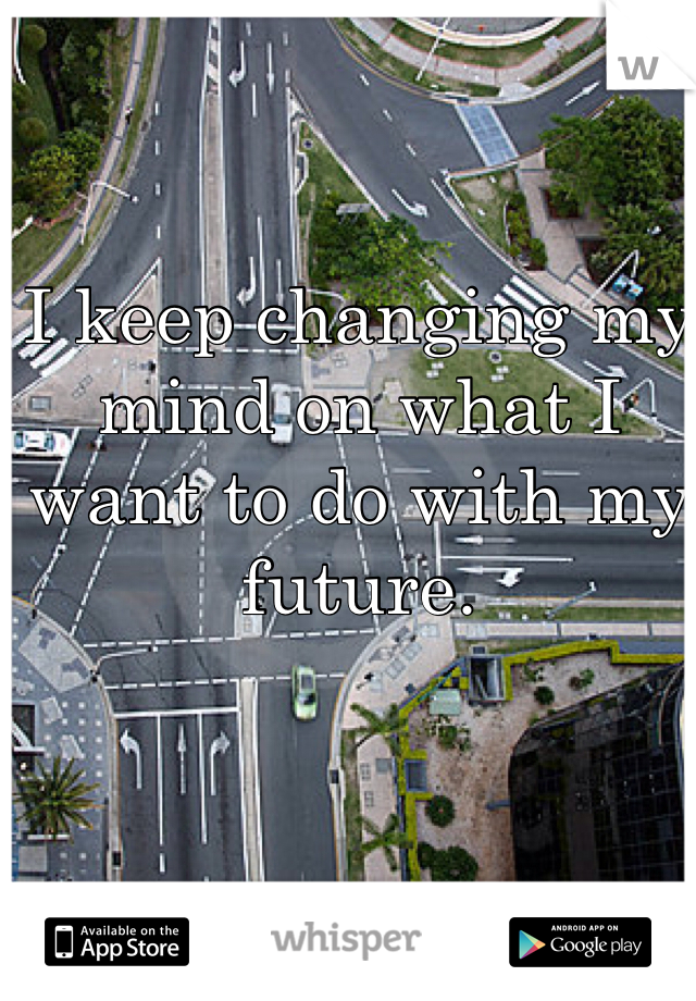 I keep changing my mind on what I want to do with my future.