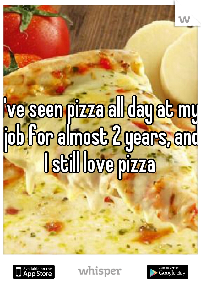I've seen pizza all day at my job for almost 2 years, and I still love pizza 