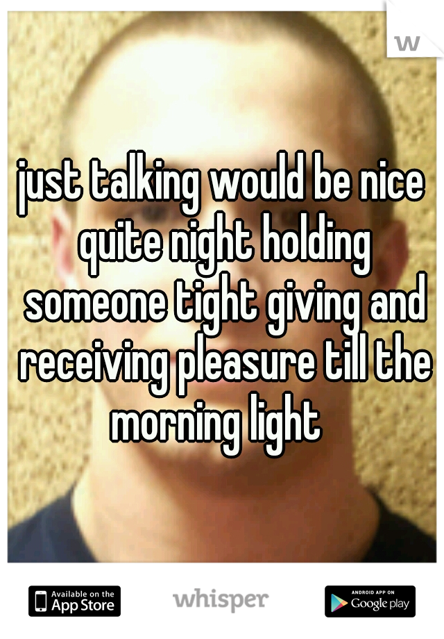just talking would be nice quite night holding someone tight giving and receiving pleasure till the morning light  