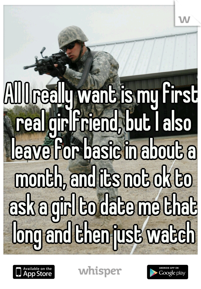 All I really want is my first real girlfriend, but I also leave for basic in about a month, and its not ok to ask a girl to date me that long and then just watch me go...