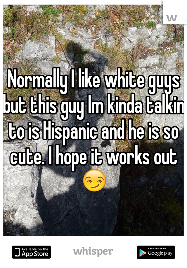 Normally I like white guys but this guy Im kinda talkin to is Hispanic and he is so cute. I hope it works out😏