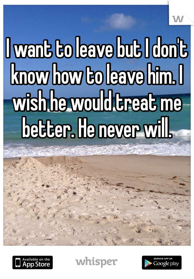 I want to leave but I don't know how to leave him. I wish he would treat me better. He never will. 