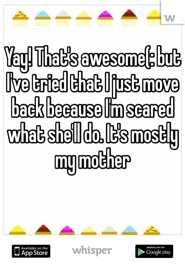 Yay! That's awesome(: but I've tried that I just move back because I'm scared what she'll do. It's mostly my mother