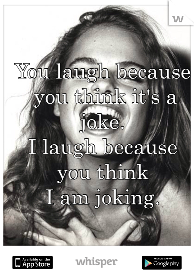 You laugh because
 you think it's a joke. 
I laugh because you think 
I am joking.