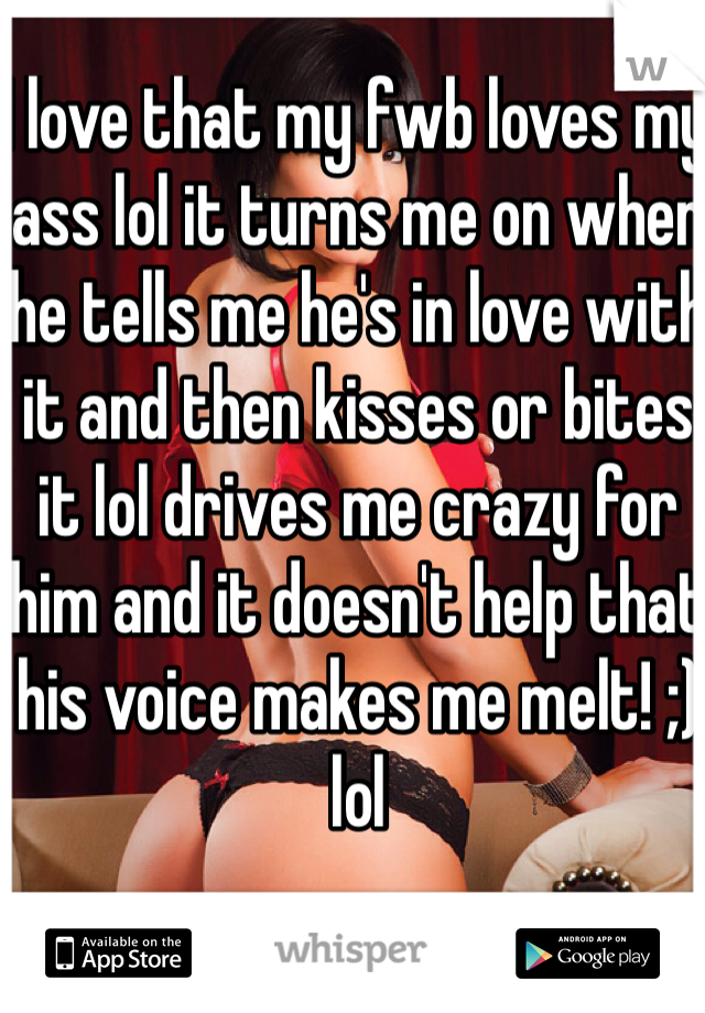 I love that my fwb loves my ass lol it turns me on when he tells me he's in love with it and then kisses or bites it lol drives me crazy for him and it doesn't help that his voice makes me melt! ;) lol