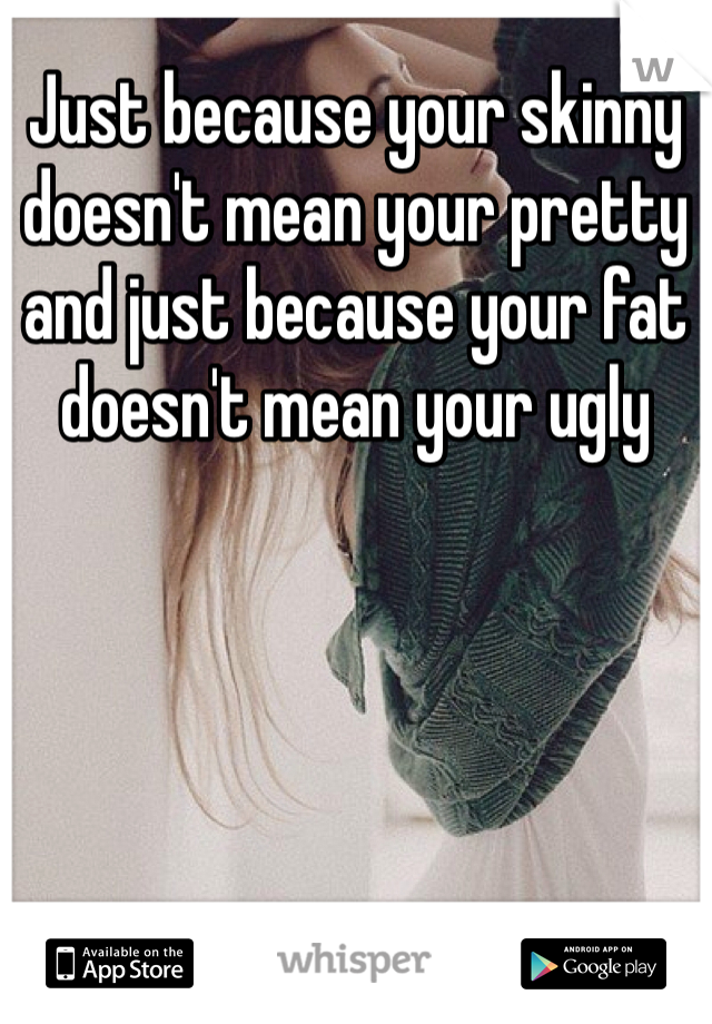 Just because your skinny doesn't mean your pretty and just because your fat doesn't mean your ugly 