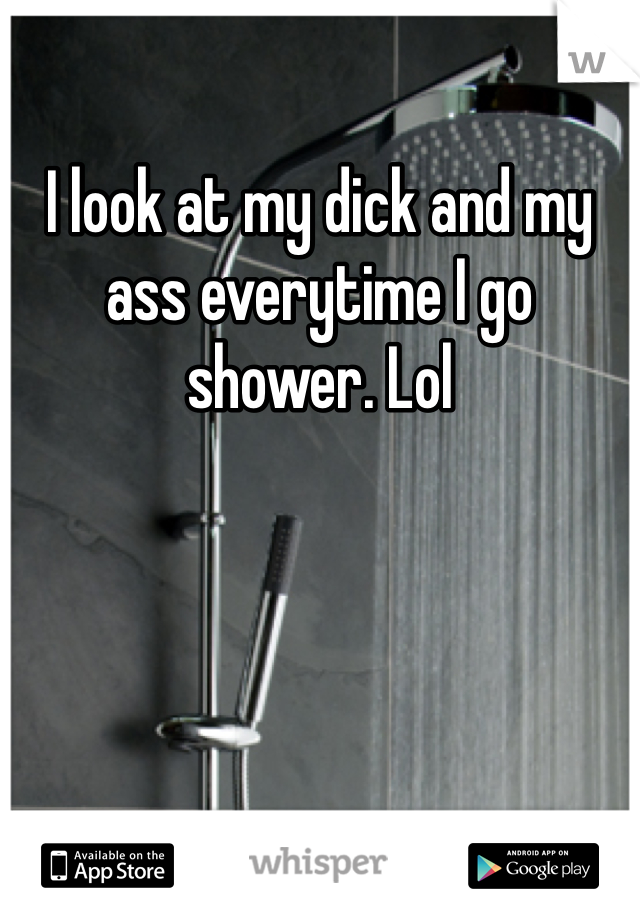 I look at my dick and my ass everytime I go shower. Lol
