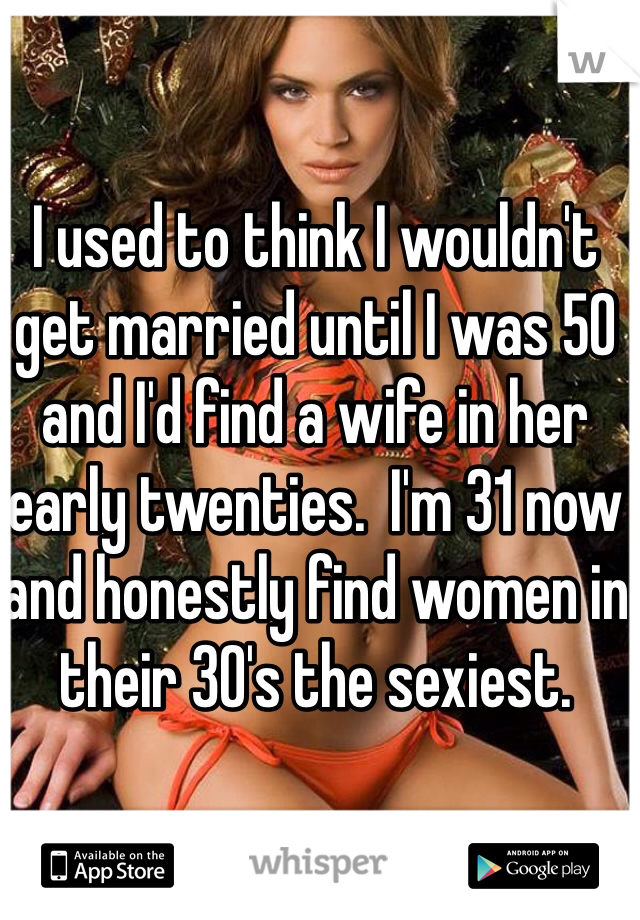 I used to think I wouldn't get married until I was 50 and I'd find a wife in her early twenties.  I'm 31 now and honestly find women in their 30's the sexiest.  