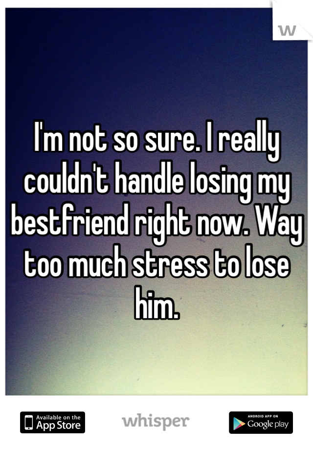 I'm not so sure. I really couldn't handle losing my bestfriend right now. Way too much stress to lose him. 