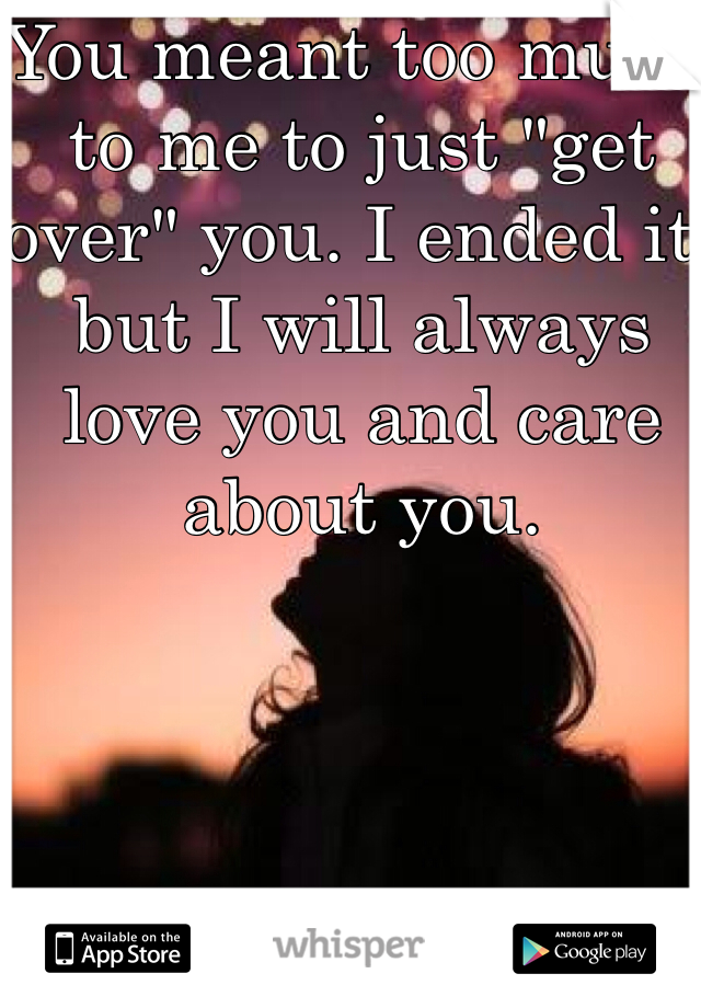 You meant too much to me to just "get over" you. I ended it, but I will always love you and care about you. 