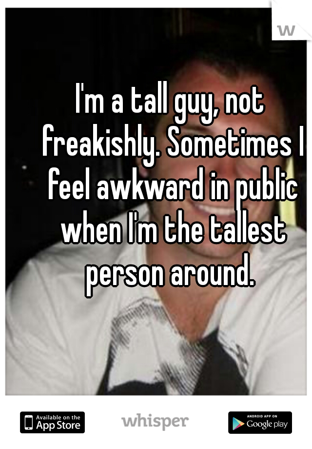 I'm a tall guy, not freakishly. Sometimes I feel awkward in public when I'm the tallest person around. 